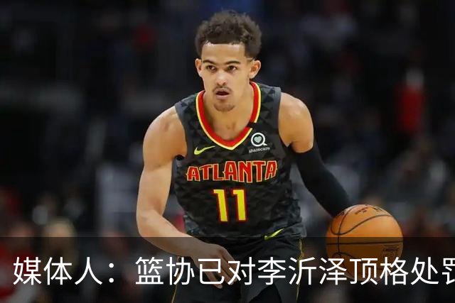 媒体人：篮协已对李沂泽顶格处罚 伪造身份证涉嫌违法